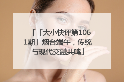 「大小快评第1061期」烟台端午，传统与现代交融共鸣