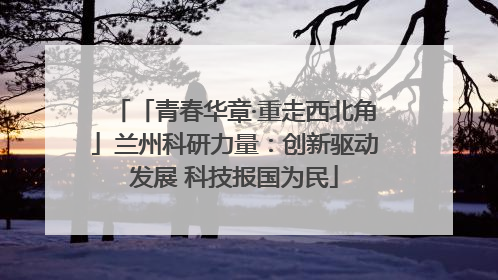 「青春华章·重走西北角」兰州科研力量：创新驱动发展 科技报国为民