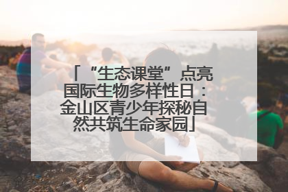 “生态课堂”点亮国际生物多样性日：金山区青少年探秘自然共筑生命家园