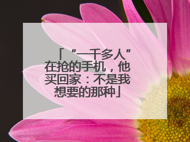 “一千多人”在抢的手机，他买回家：不是我想要的那种