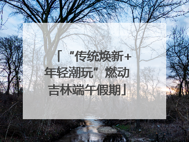 “传统焕新+年轻潮玩”燃动吉林端午假期