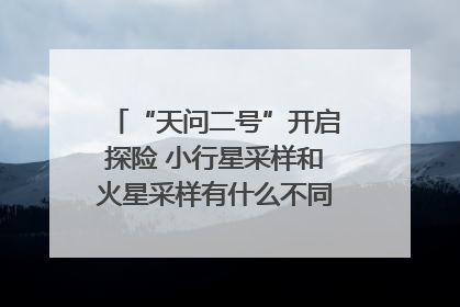 “天问二号”开启探险 小行星采样和火星采样有什么不同？｜科技观察