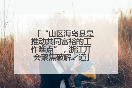“山区海岛县是推动共同富裕的工作难点”，浙江开会聚焦破解之道
