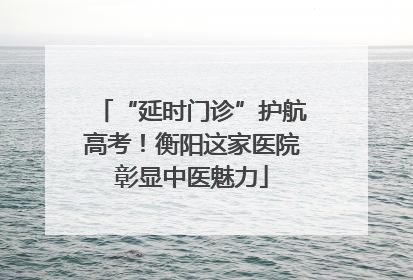 “延时门诊”护航高考！衡阳这家医院彰显中医魅力
