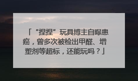 “捏捏”玩具博主自曝患癌，曾多次被检出甲醛、增塑剂等超标，还能玩吗？