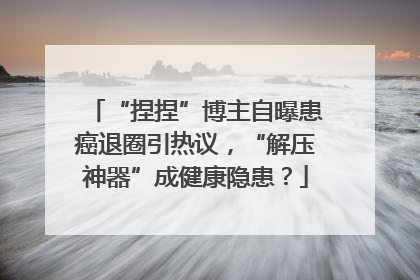 “捏捏”博主自曝患癌退圈引热议，“解压神器”成健康隐患？