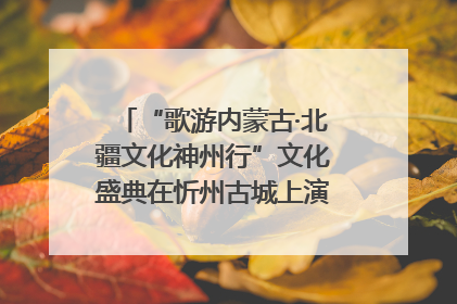 “歌游内蒙古·北疆文化神州行”文化盛典在忻州古城上演——蒙晋文化交融共谱文旅融合新篇