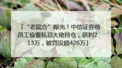 “老鼠仓”曝光！中信证券前员工偷看私募大佬持仓，获利213万，被罚没超426万
