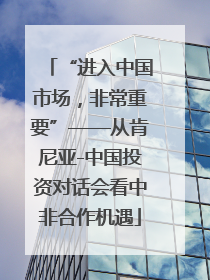“进入中国市场，非常重要”——从肯尼亚-中国投资对话会看中非合作机遇