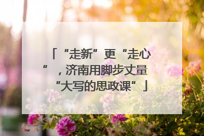 “走新”更“走心”，济南用脚步丈量“大写的思政课”