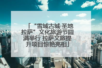 “雪域古城·圣地拉萨”文化旅游节圆满举行 拉萨文旅提升项目惊艳亮相
