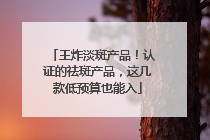 王炸淡斑产品！认证的祛斑产品，这几款低预算也能入