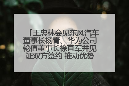 王忠林会见东风汽车董事长杨青、华为公司轮值董事长徐直军并见证双方签约 推动优势互补 实现共赢发展