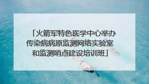 火箭军特色医学中心举办传染病病原监测网络实验室和监测哨点建设培训班