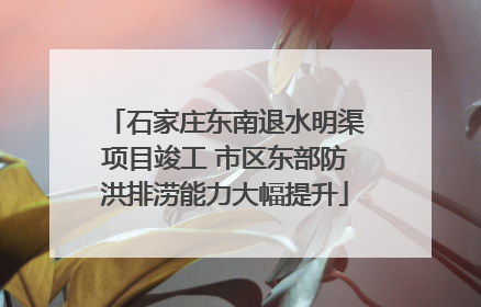 石家庄东南退水明渠项目竣工 市区东部防洪排涝能力大幅提升