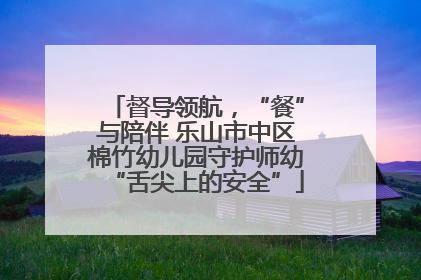 督导领航，“餐”与陪伴 乐山市中区棉竹幼儿园守护师幼“舌尖上的安全”