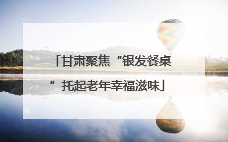 甘肃聚焦“银发餐桌”托起老年幸福滋味