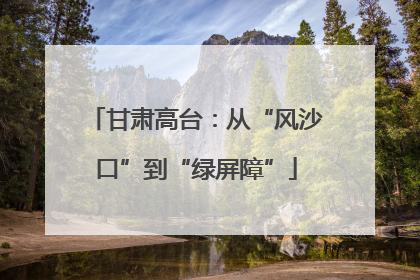 甘肃高台：从“风沙口”到“绿屏障”