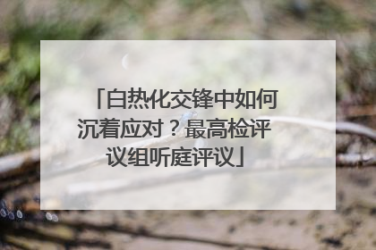 白热化交锋中如何沉着应对？最高检评议组听庭评议