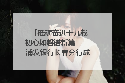 砥砺奋进十九载 初心如磐谱新篇——浦发银行长春分行成立19周年助力吉林省全面振兴纪实