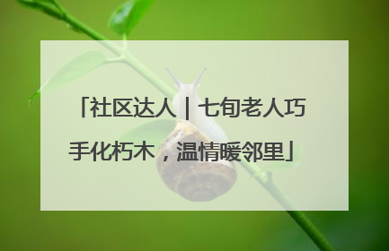 社区达人｜七旬老人巧手化朽木，温情暖邻里