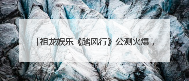 祖龙娱乐《踏风行》公测火爆，3D放置修仙新风潮席卷而来