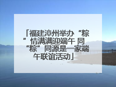 福建漳州举办“粽”情满满迎端午 同“粽”同源是一家端午联谊活动