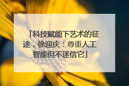 科技赋能下艺术的征途，徐迎庆：尊重人工智能但不迷信它