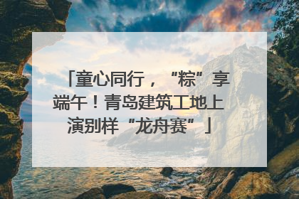 童心同行，“粽”享端午！青岛建筑工地上演别样“龙舟赛”