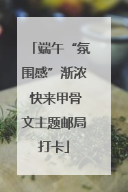 端午“氛围感”渐浓 快来甲骨文主题邮局打卡