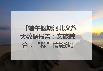 端午假期河北文旅大数据报告：文旅融合，“粽”情绽放