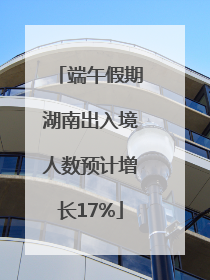 端午假期湖南出入境人数预计增长17%