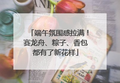 端午氛围感拉满！赛龙舟、粽子、香包都有了新花样