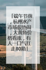 端午节前，杭州水产市场很热闹，大黄鱼价格看涨，有人一口气扛走80箱
