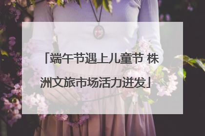 端午节遇上儿童节 株洲文旅市场活力迸发