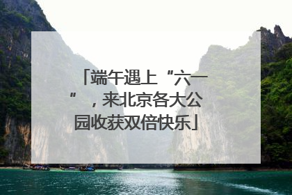 端午遇上“六一”，来北京各大公园收获双倍快乐