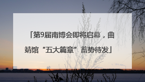 第9届南博会即将启幕，曲靖馆“五大篇章”蓄势待发