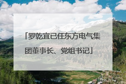罗乾宜已任东方电气集团董事长、党组书记