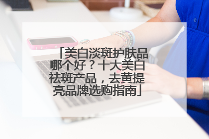 美白淡斑护肤品哪个好？十大美白祛斑产品，去黄提亮品牌选购指南