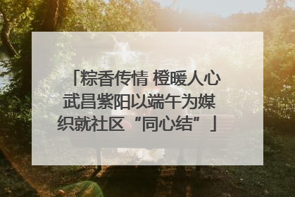 粽香传情 橙暖人心 武昌紫阳以端午为媒织就社区“同心结”