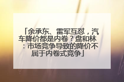 余承东、雷军互怼，汽车降价都是内卷？盘和林：市场竞争导致的降价不属于内卷式竞争