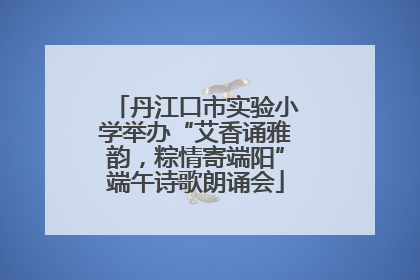 丹江口市实验小学举办“艾香诵雅韵，粽情寄端阳”端午诗歌朗诵会