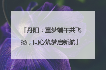 丹阳：童梦端午共飞扬，同心筑梦启新航