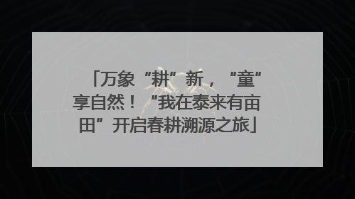 万象“耕”新，“童”享自然！“我在泰来有亩田”开启春耕溯源之旅