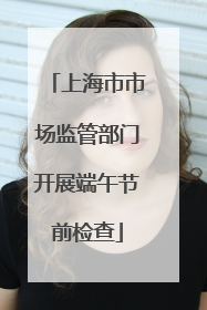 上海市市场监管部门开展端午节前检查