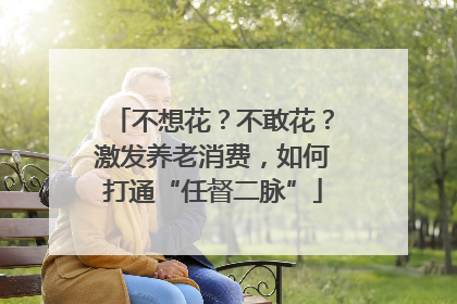 不想花？不敢花？激发养老消费，如何打通“任督二脉”