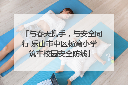 与春天携手，与安全同行 乐山市中区杨湾小学筑牢校园安全防线