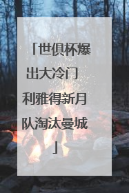 世俱杯爆出大冷门 利雅得新月队淘汰曼城