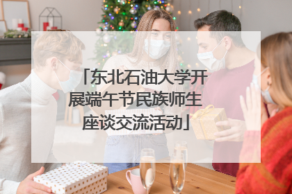 东北石油大学开展端午节民族师生座谈交流活动