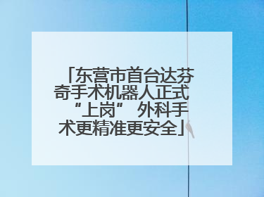东营市首台达芬奇手术机器人正式“上岗” 外科手术更精准更安全